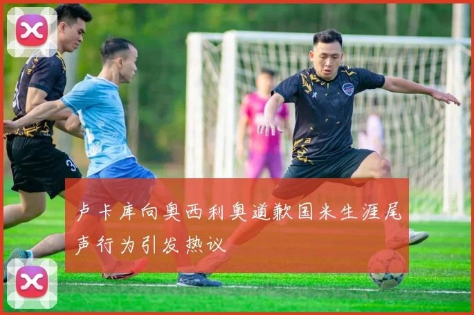 卢卡库向奥西利奥道歉国米生涯尾声行为引发热议