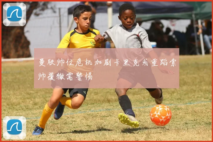 曼联帅位危机加剧卡里克或重蹈索帅覆辙需警惕