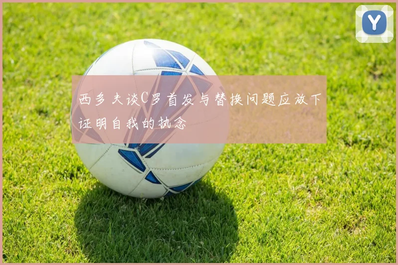 西多夫谈C罗首发与替换问题应放下证明自我的执念