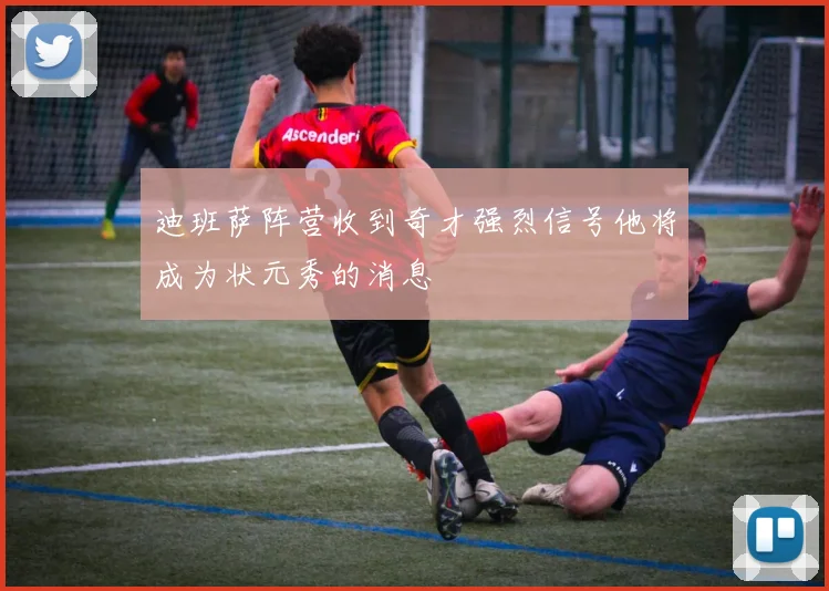 迪班萨阵营收到奇才强烈信号他将成为状元秀的消息