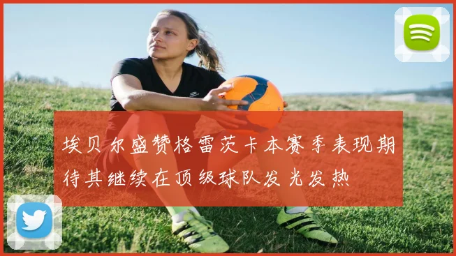 埃贝尔盛赞格雷茨卡本赛季表现期待其继续在顶级球队发光发热