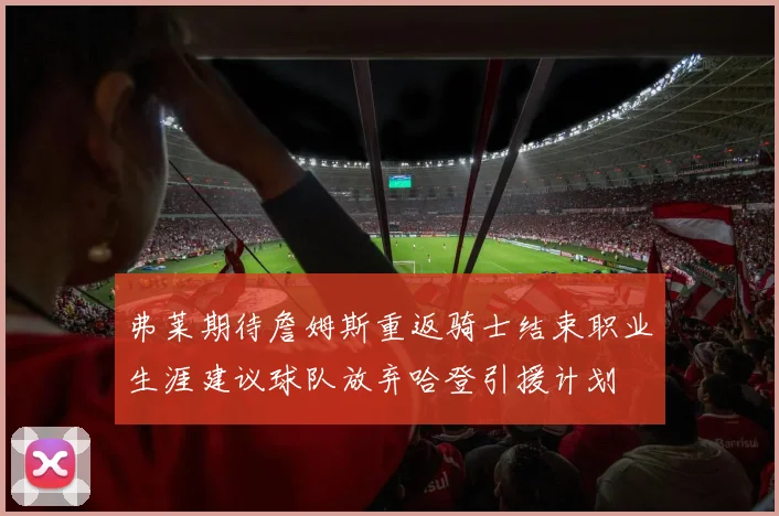 弗莱期待詹姆斯重返骑士结束职业生涯建议球队放弃哈登引援计划