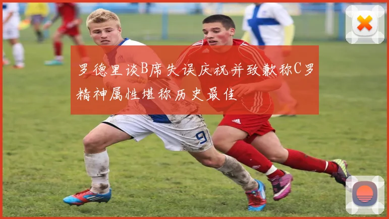 罗德里谈B席失误庆祝并致歉称C罗精神属性堪称历史最佳