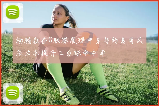 杨瀚森在G联赛展现申京与约基奇风采力求提升三分球命中率
