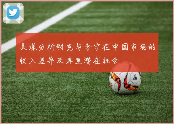 美媒分析耐克与李宁在中国市场的收入差异及库里潜在机会