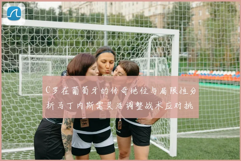 C罗在葡萄牙的传奇地位与局限性分析马丁内斯需灵活调整战术应对挑战