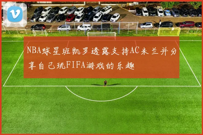 NBA球星班凯罗透露支持AC米兰并分享自己玩FIFA游戏的乐趣