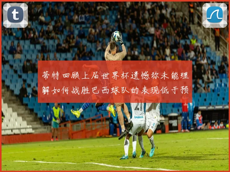 蒂特回顾上届世界杯遗憾称未能理解如何战胜巴西球队的表现低于预期