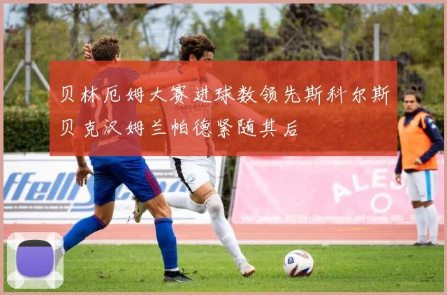 贝林厄姆大赛进球数领先斯科尔斯贝克汉姆兰帕德紧随其后