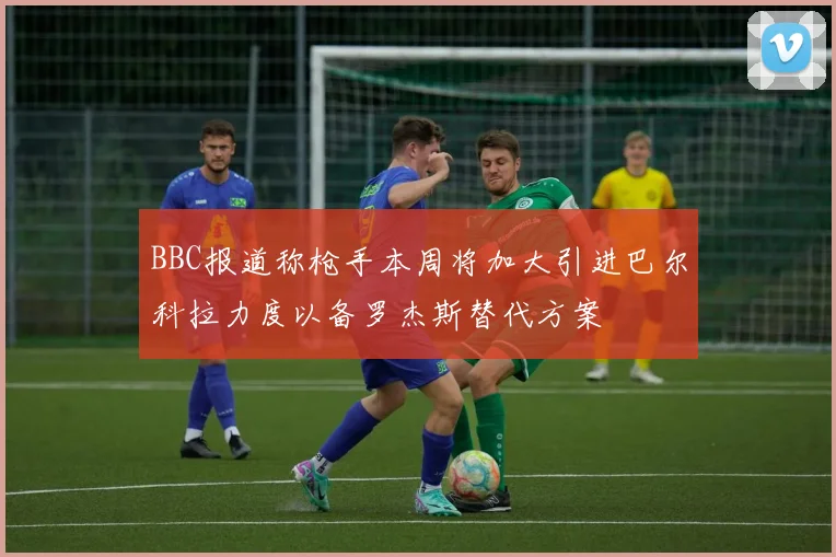 BBC报道称枪手本周将加大引进巴尔科拉力度以备罗杰斯替代方案