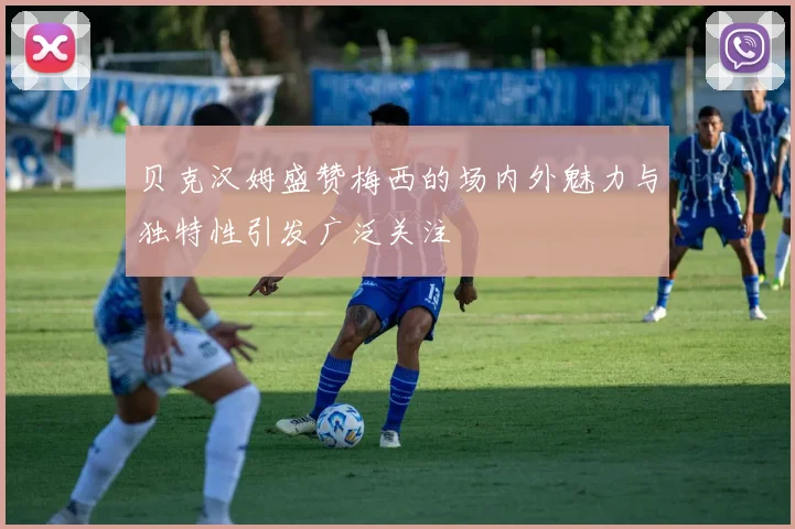 贝克汉姆盛赞梅西的场内外魅力与独特性引发广泛关注