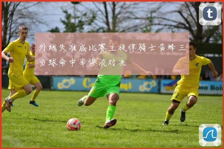 外线失准成比赛主旋律骑士黄蜂三分球命中率惨淡对决
