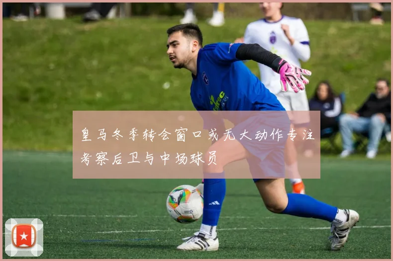 皇马冬季转会窗口或无大动作专注考察后卫与中场球员