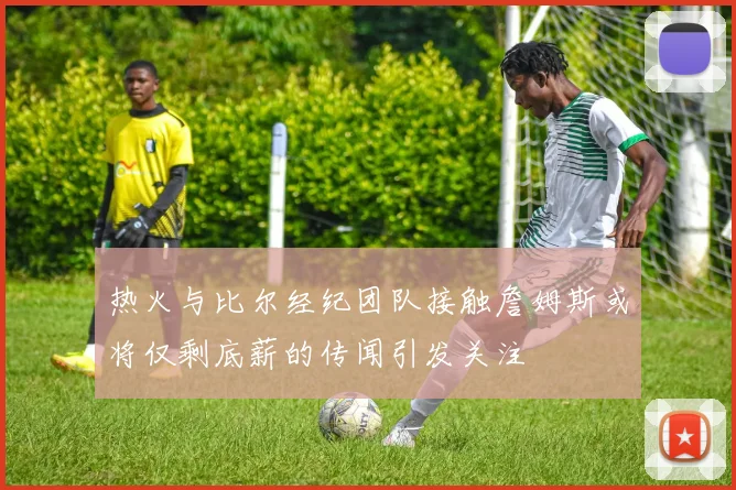 热火与比尔经纪团队接触詹姆斯或将仅剩底薪的传闻引发关注
