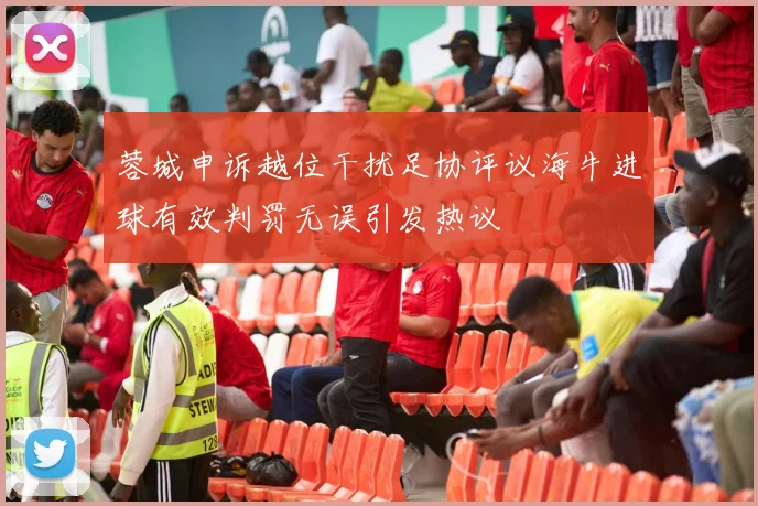 蓉城申诉越位干扰足协评议海牛进球有效判罚无误引发热议
