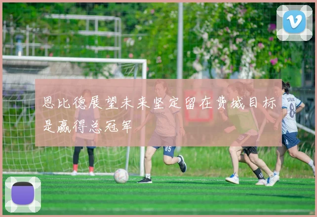 恩比德展望未来坚定留在费城目标是赢得总冠军