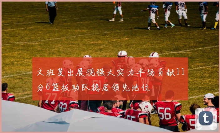 文班复出展现强大实力半场贡献11分6篮板助队稳居领先地位