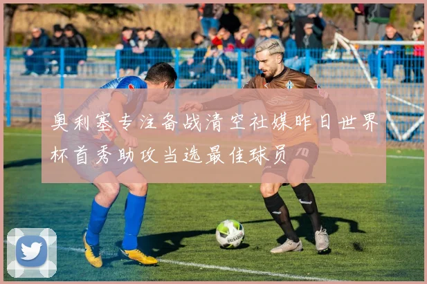 奥利塞专注备战清空社媒昨日世界杯首秀助攻当选最佳球员