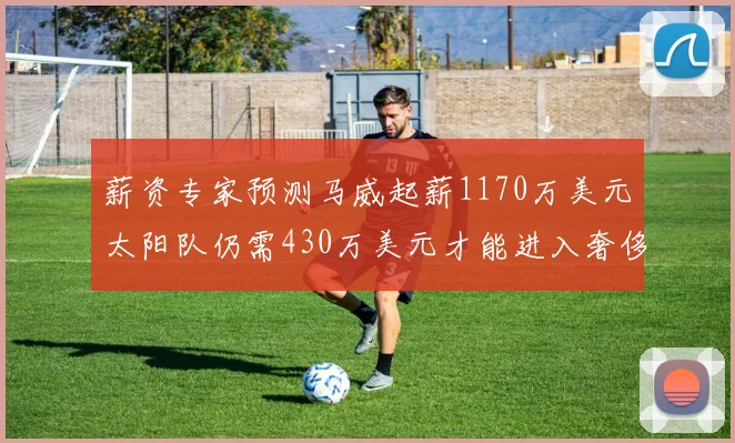 薪资专家预测马威起薪1170万美元太阳队仍需430万美元才能进入奢侈税