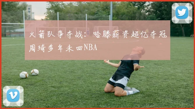 火箭队争夺战：哈滕薪资超亿夺冠周琦多年未回NBA